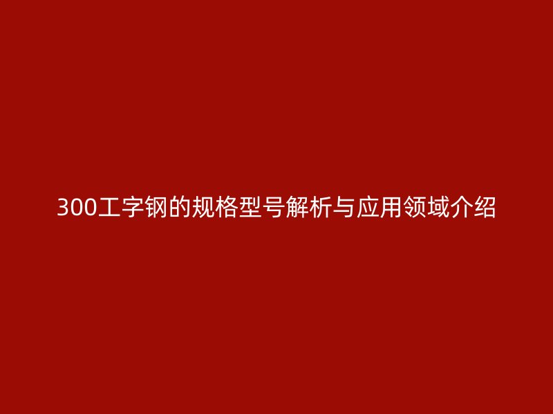 300工字鋼的規(guī)格型號(hào)解析與應(yīng)用領(lǐng)域介紹