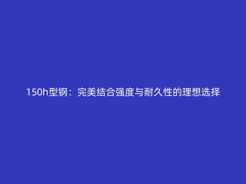 150h型鋼：完美結(jié)合強(qiáng)度與耐久性的理想選擇