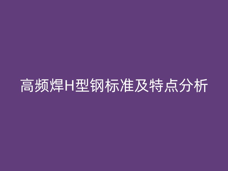 高頻焊H型鋼標(biāo)準(zhǔn)及特點(diǎn)分析