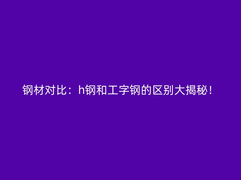 鋼材對比：h鋼和工字鋼的區(qū)別大揭秘！