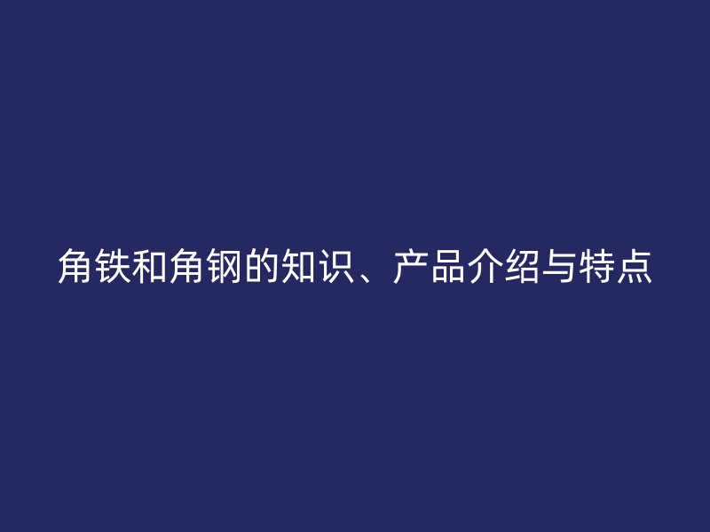 角鐵和角鋼的知識、產(chǎn)品介紹與特點(diǎn)