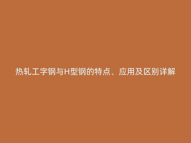 熱軋工字鋼與H型鋼的特點、應(yīng)用及區(qū)別詳解