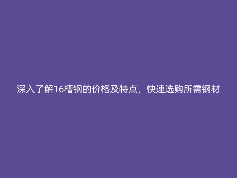 深入了解16槽鋼的價(jià)格及特點(diǎn)，快速選購所需鋼材