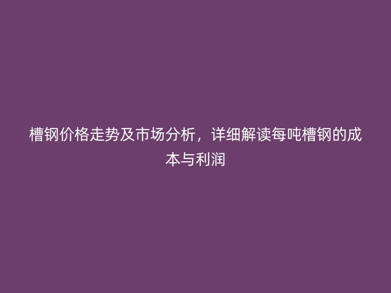 槽鋼價格走勢及市場分析，詳細(xì)解讀每噸槽鋼的成本與利潤