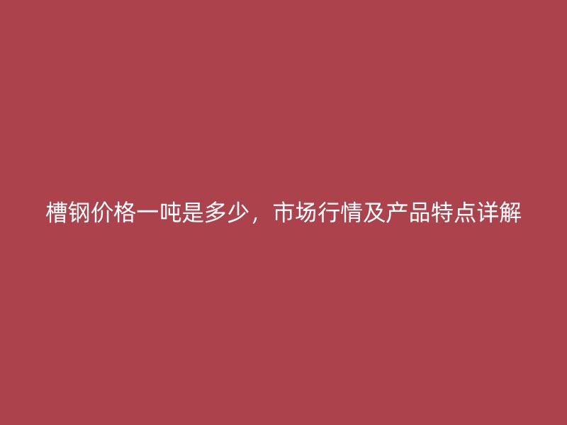 槽鋼價格一噸是多少，市場行情及產(chǎn)品特點詳解
