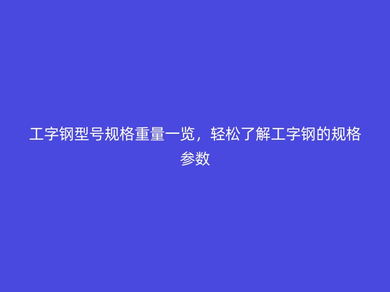 工字鋼型號規(guī)格重量一覽，輕松了解工字鋼的規(guī)格參數(shù)