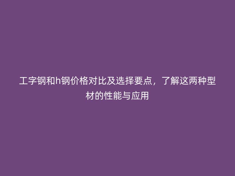 工字鋼和h鋼價(jià)格對(duì)比及選擇要點(diǎn)，了解這兩種型材的性能與應(yīng)用