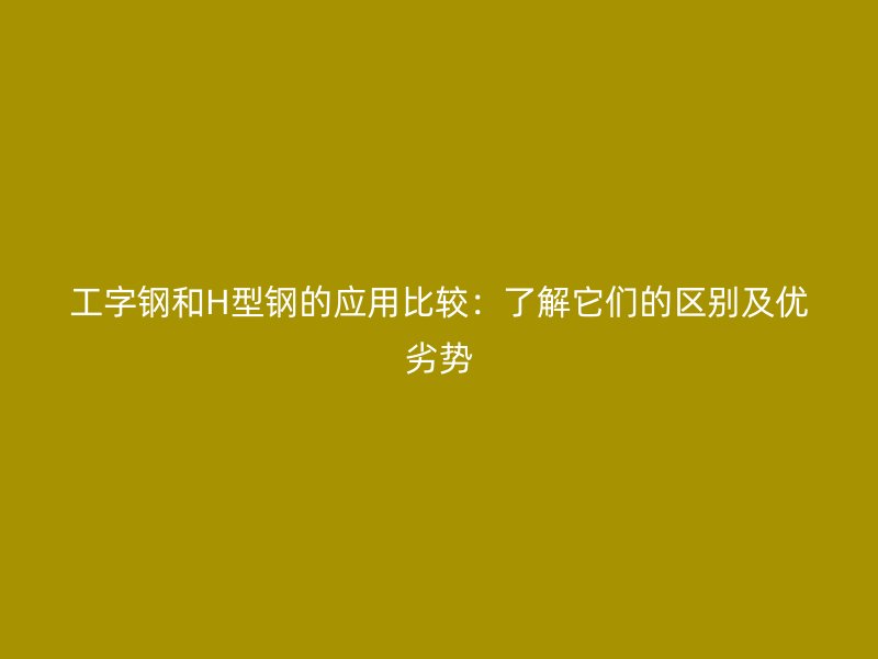 工字鋼和H型鋼的應(yīng)用比較：了解它們的區(qū)別及優(yōu)劣勢(shì)