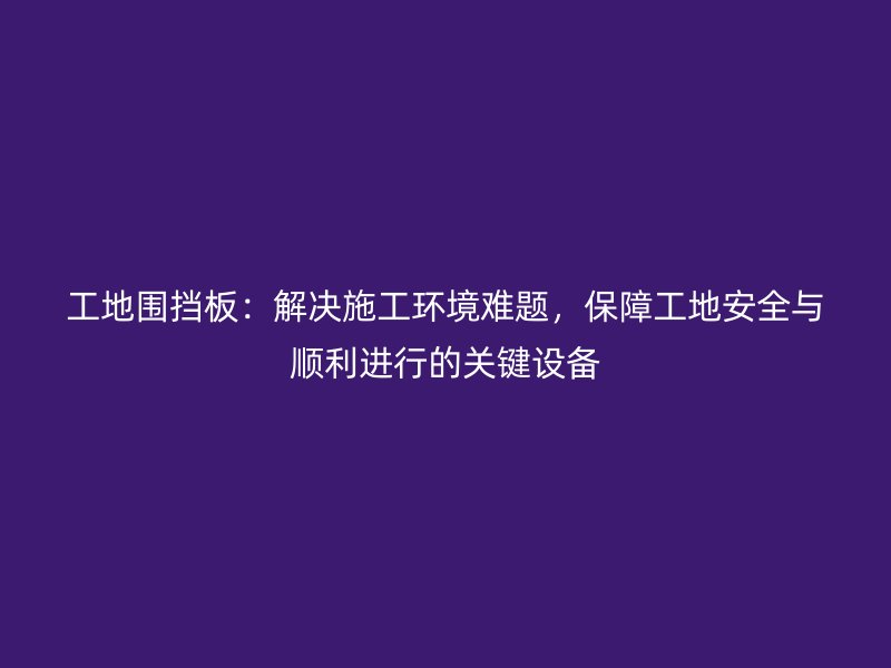 工地圍擋板：解決施工環(huán)境難題，保障工地安全與順利進行的關鍵設備