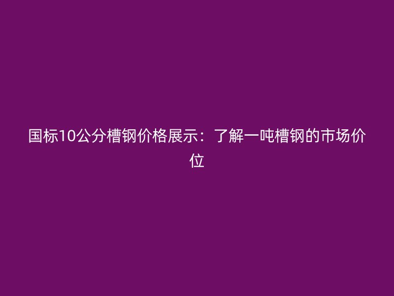 國標10公分槽鋼價格展示：了解一噸槽鋼的市場價位