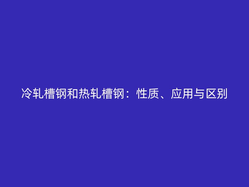 冷軋槽鋼和熱軋槽鋼：性質(zhì)、應用與區(qū)別