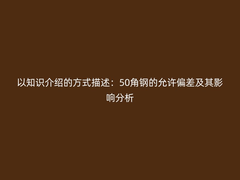 以知識介紹的方式描述：50角鋼的允許偏差及其影響分析