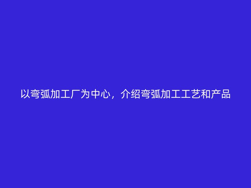 以彎弧加工廠為中心，介紹彎弧加工工藝和產(chǎn)品