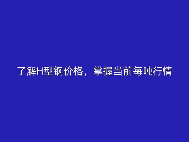 了解H型鋼價(jià)格，掌握當(dāng)前每噸行情
