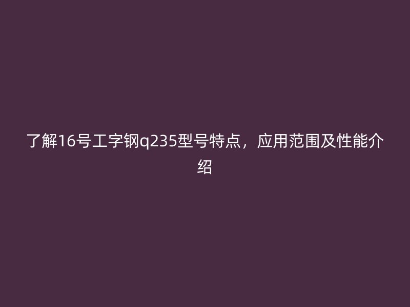了解16號(hào)工字鋼q235型號(hào)特點(diǎn)，應(yīng)用范圍及性能介紹