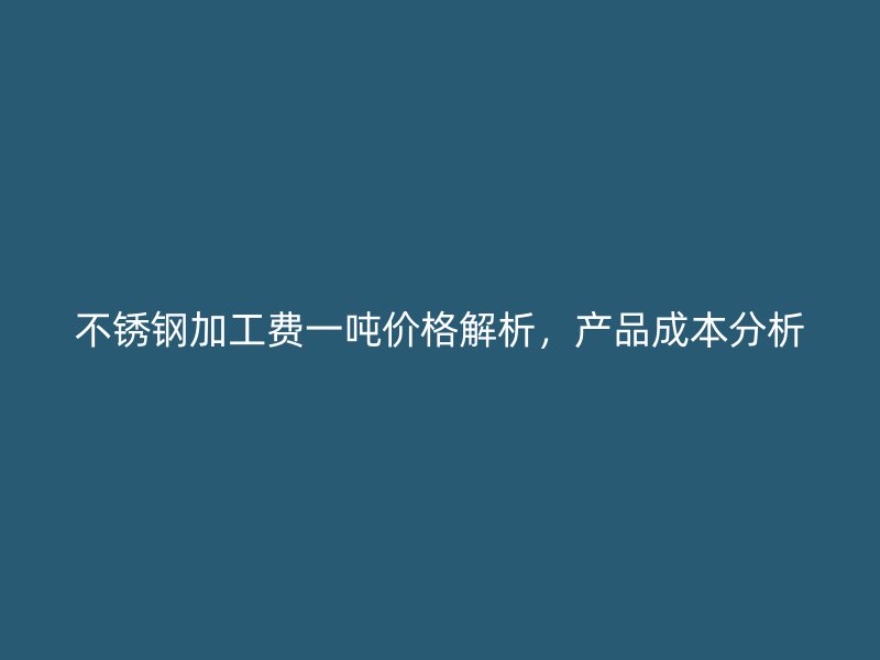 不銹鋼加工費(fèi)一噸價(jià)格解析，產(chǎn)品成本分析