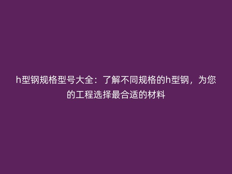h型鋼規(guī)格型號大全：了解不同規(guī)格的h型鋼，為您的工程選擇最合適的材料