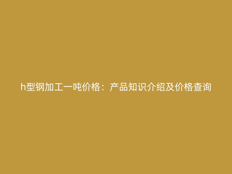 h型鋼加工一噸價格：產(chǎn)品知識介紹及價格查詢