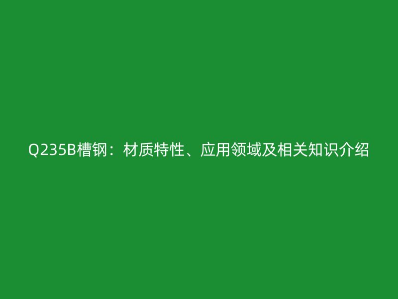 Q235B槽鋼：材質(zhì)特性、應(yīng)用領(lǐng)域及相關(guān)知識介紹