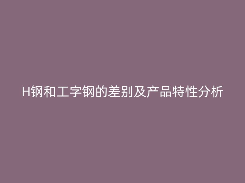 H鋼和工字鋼的差別及產(chǎn)品特性分析