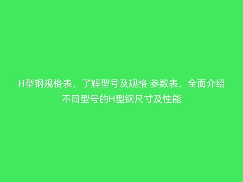 H型鋼規(guī)格表，了解型號及規(guī)格 參數(shù)表，全面介紹不同型號的H型鋼尺寸及性能