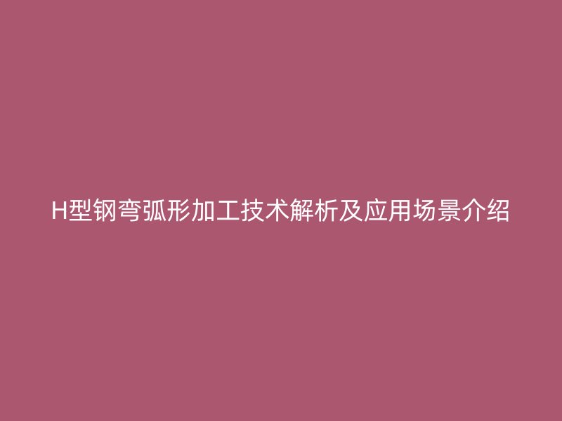H型鋼彎弧形加工技術(shù)解析及應(yīng)用場景介紹