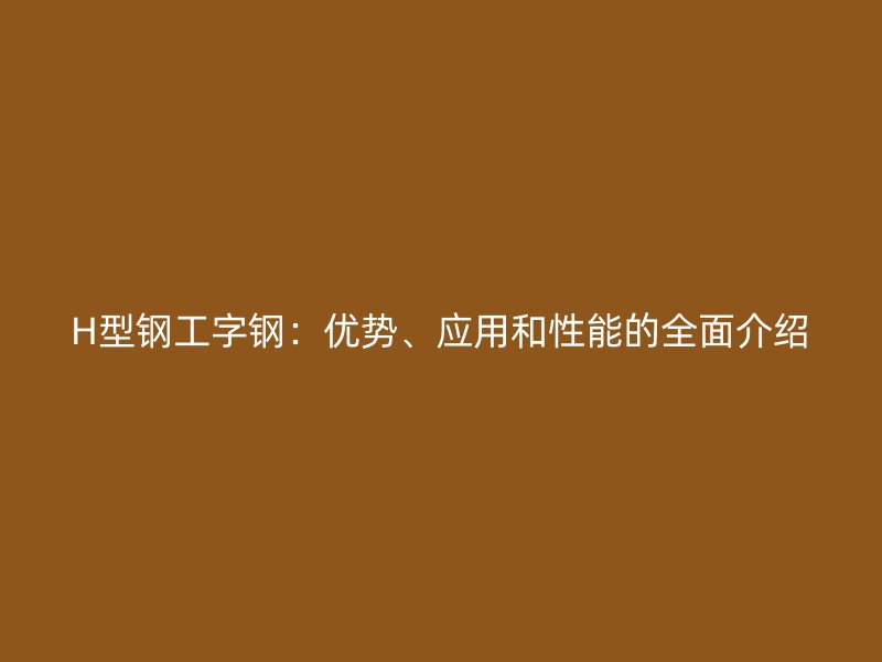 H型鋼工字鋼：優(yōu)勢(shì)、應(yīng)用和性能的全面介紹