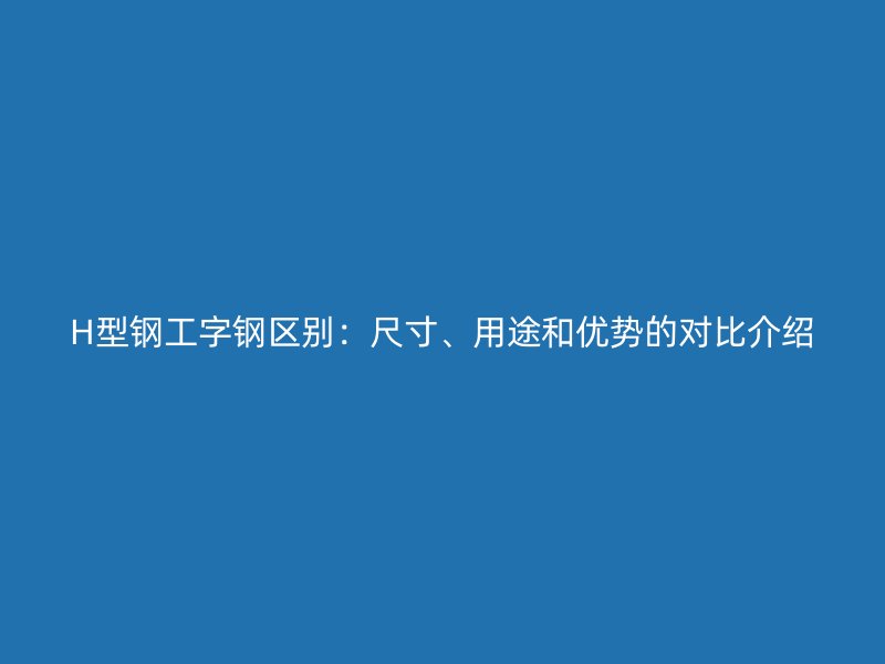 H型鋼工字鋼區(qū)別：尺寸、用途和優(yōu)勢的對比介紹