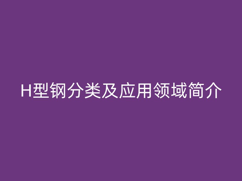 H型鋼分類及應(yīng)用領(lǐng)域簡介