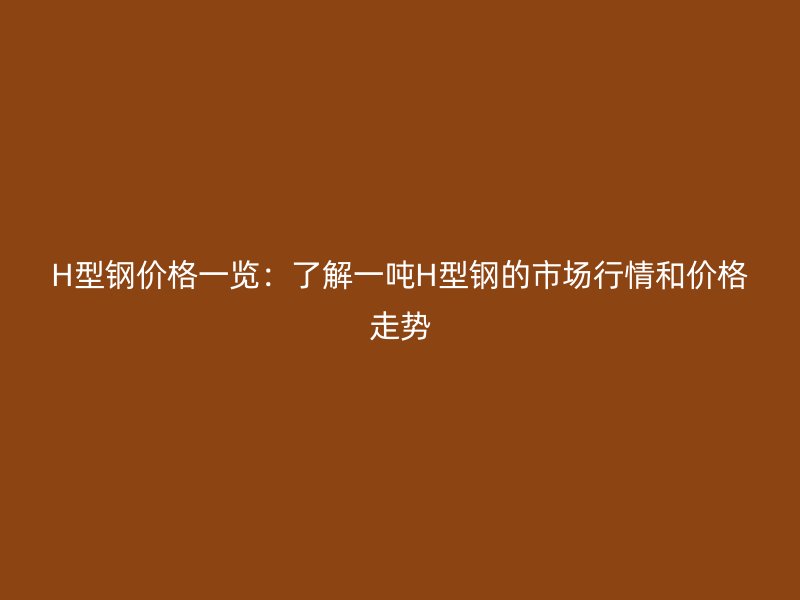 H型鋼價格一覽：了解一噸H型鋼的市場行情和價格走勢
