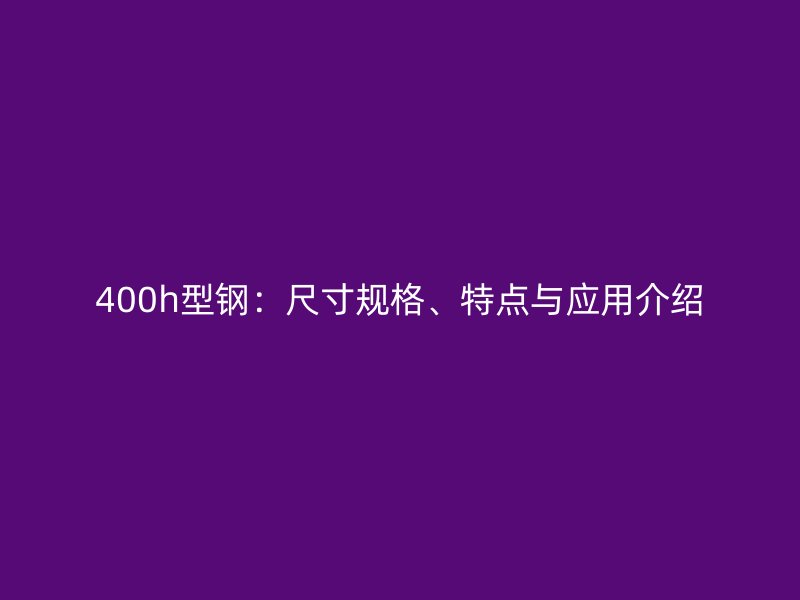 400h型鋼：尺寸規(guī)格、特點與應(yīng)用介紹