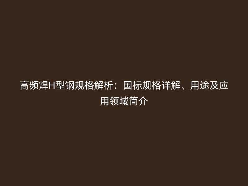 高頻焊H型鋼規(guī)格解析：國(guó)標(biāo)規(guī)格詳解、用途及應(yīng)用領(lǐng)域簡(jiǎn)介