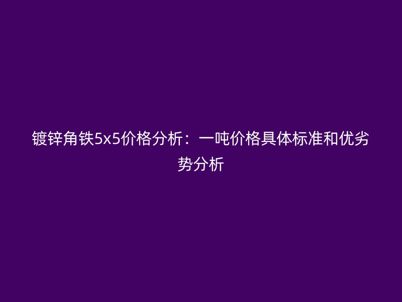 鍍鋅角鐵5x5價格分析：一噸價格具體標準和優(yōu)劣勢分析