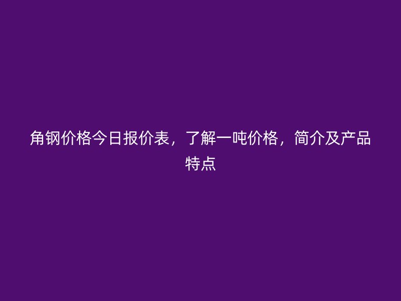 角鋼價(jià)格今日報(bào)價(jià)表，了解一噸價(jià)格，簡介及產(chǎn)品特點(diǎn)