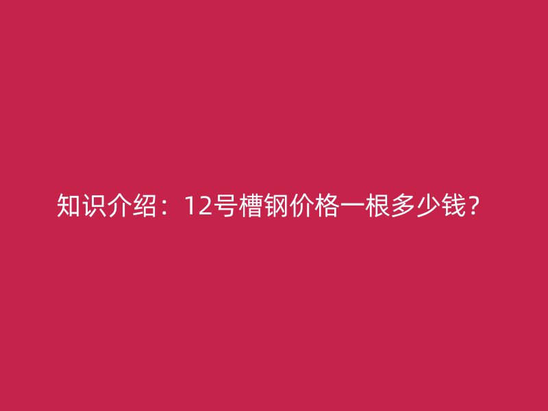 知識(shí)介紹：12號(hào)槽鋼價(jià)格一根多少錢(qián)？