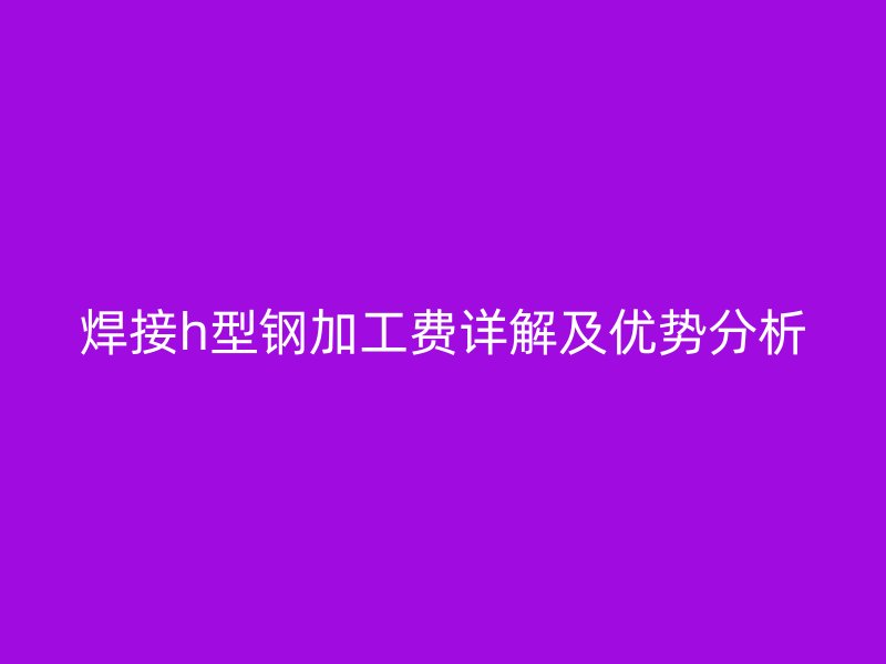 焊接h型鋼加工費(fèi)詳解及優(yōu)勢(shì)分析