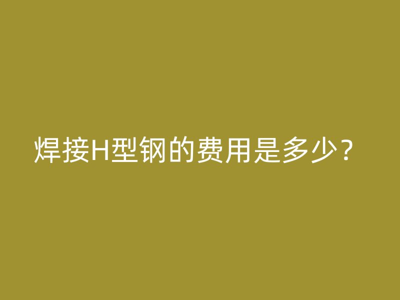 焊接H型鋼的費(fèi)用是多少？