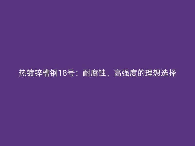 熱鍍鋅槽鋼18號：耐腐蝕、高強(qiáng)度的理想選擇