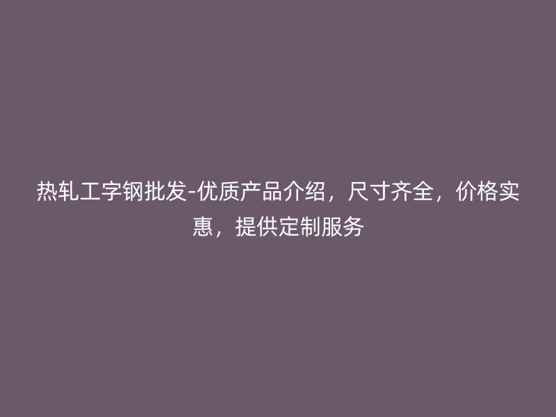 熱軋工字鋼批發(fā)-優(yōu)質(zhì)產(chǎn)品介紹，尺寸齊全，價格實惠，提供定制服務(wù)