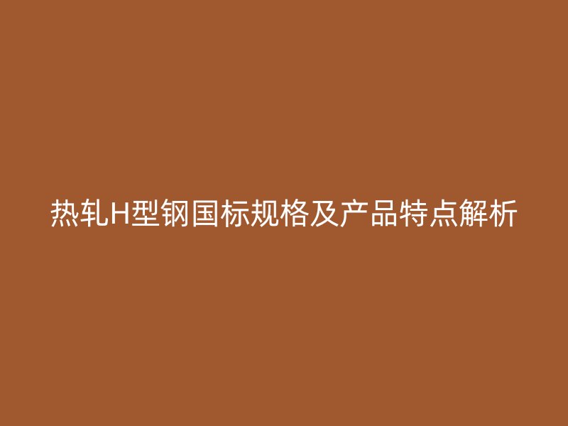 熱軋H型鋼國標規(guī)格及產品特點解析