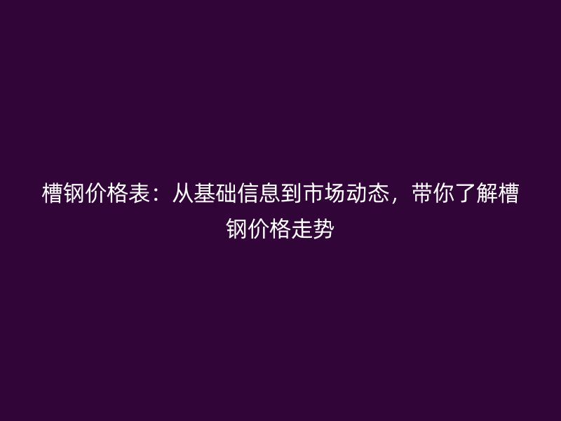 槽鋼價格表：從基礎(chǔ)信息到市場動態(tài)，帶你了解槽鋼價格走勢