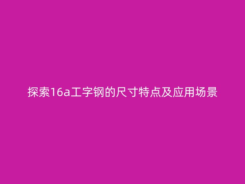 探索16a工字鋼的尺寸特點(diǎn)及應(yīng)用場(chǎng)景