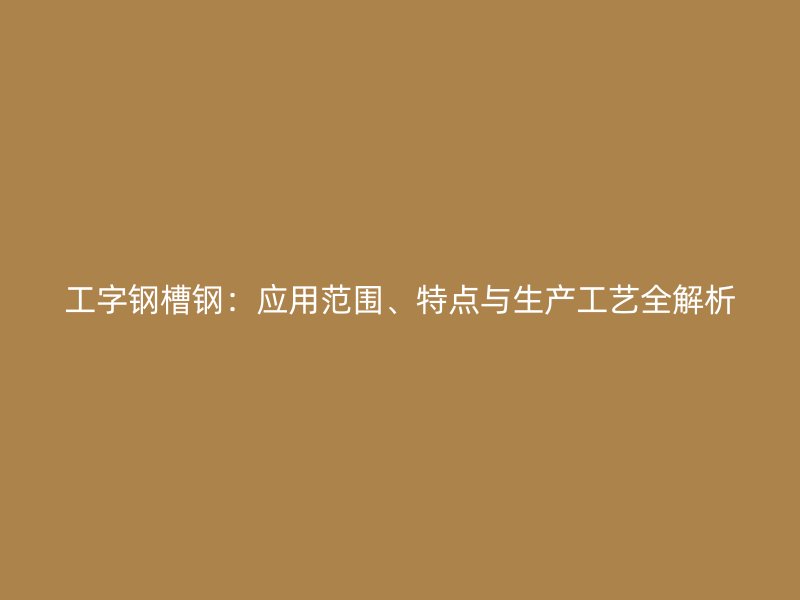 工字鋼槽鋼：應(yīng)用范圍、特點(diǎn)與生產(chǎn)工藝全解析