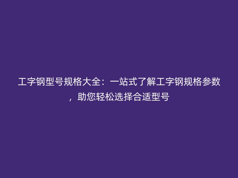 工字鋼型號規(guī)格大全：一站式了解工字鋼規(guī)格參數(shù)，助您輕松選擇合適型號