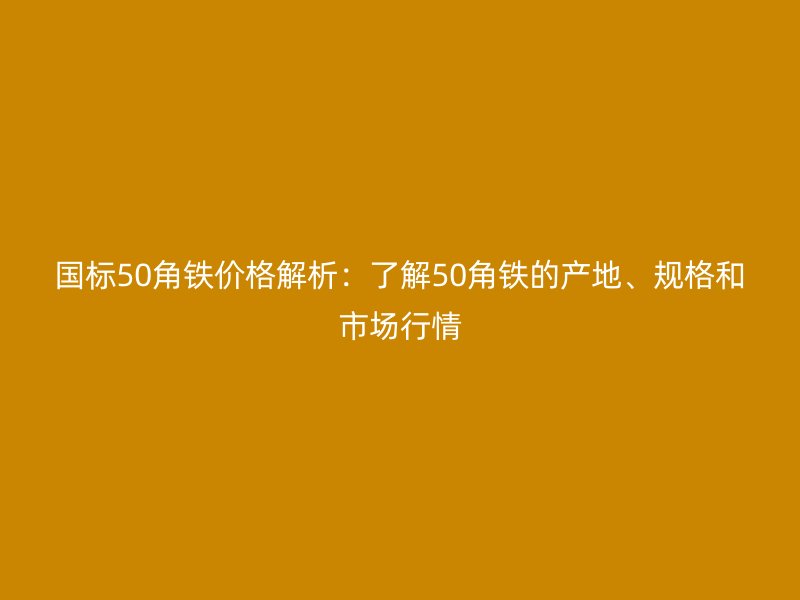 國標(biāo)50角鐵價格解析：了解50角鐵的產(chǎn)地、規(guī)格和市場行情