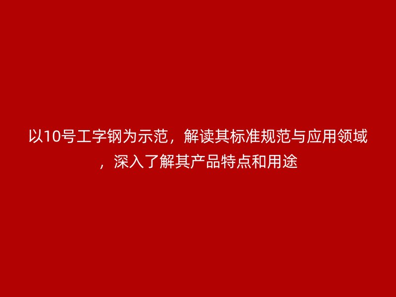 以10號(hào)工字鋼為示范，解讀其標(biāo)準(zhǔn)規(guī)范與應(yīng)用領(lǐng)域，深入了解其產(chǎn)品特點(diǎn)和用途