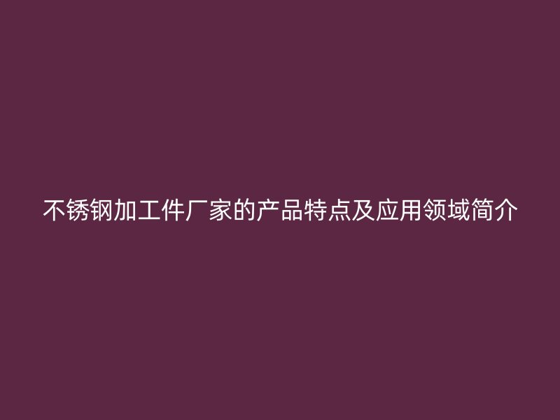不銹鋼加工件廠家的產(chǎn)品特點及應(yīng)用領(lǐng)域簡介
