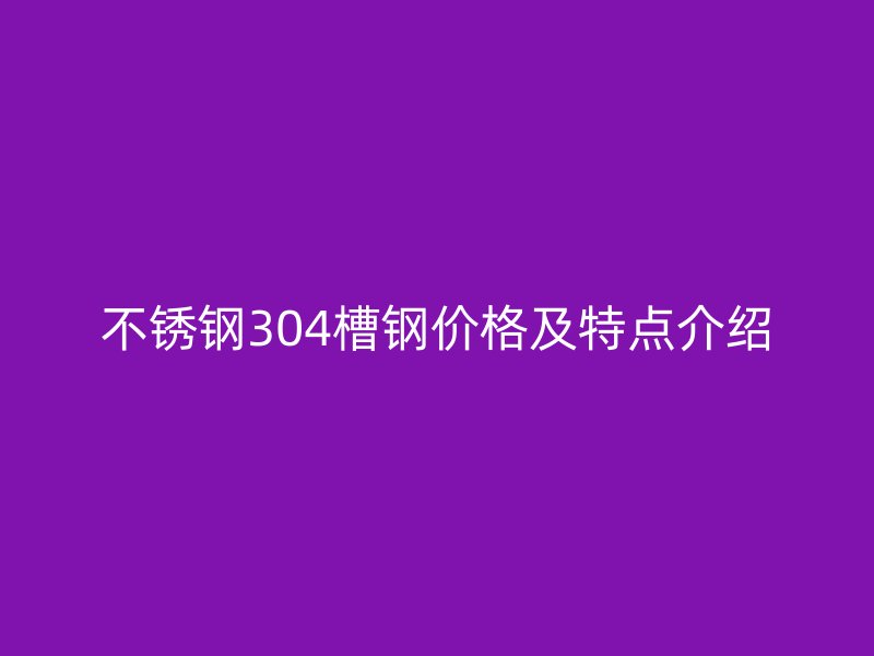 不銹鋼304槽鋼價格及特點(diǎn)介紹
