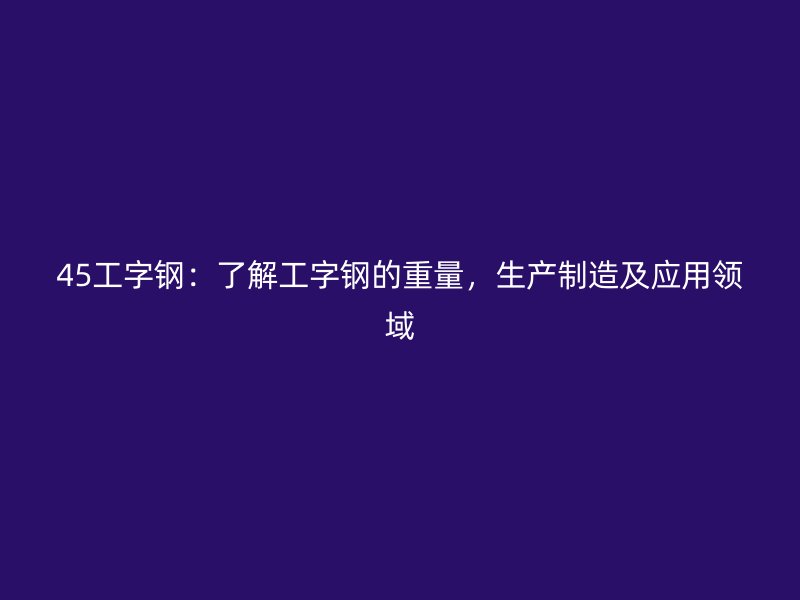 45工字鋼：了解工字鋼的重量，生產(chǎn)制造及應(yīng)用領(lǐng)域