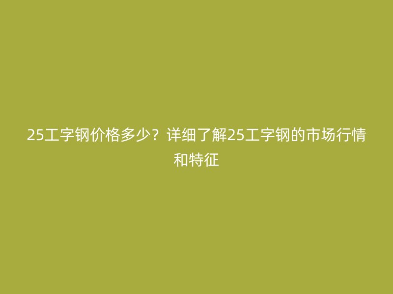 25工字鋼價格多少？詳細(xì)了解25工字鋼的市場行情和特征